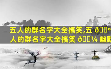 五人的群名字大全搞笑,五 🐺 人的群名字大全搞笑 🌼 幽默